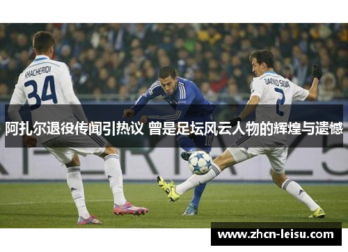 阿扎尔退役传闻引热议 曾是足坛风云人物的辉煌与遗憾