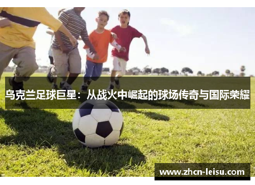 乌克兰足球巨星：从战火中崛起的球场传奇与国际荣耀