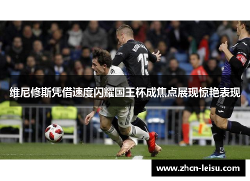 维尼修斯凭借速度闪耀国王杯成焦点展现惊艳表现