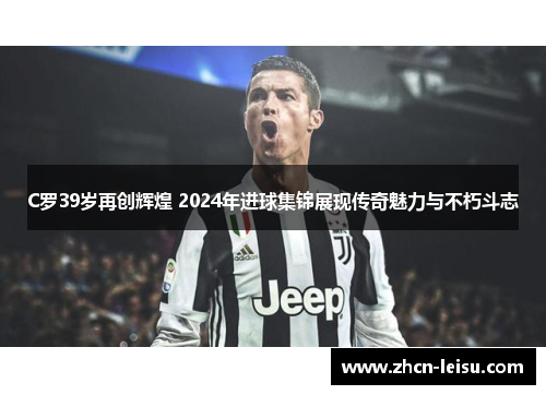 C罗39岁再创辉煌 2024年进球集锦展现传奇魅力与不朽斗志