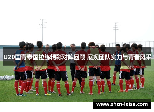 U20国青泰国拉练精彩对阵回顾 展现团队实力与青春风采